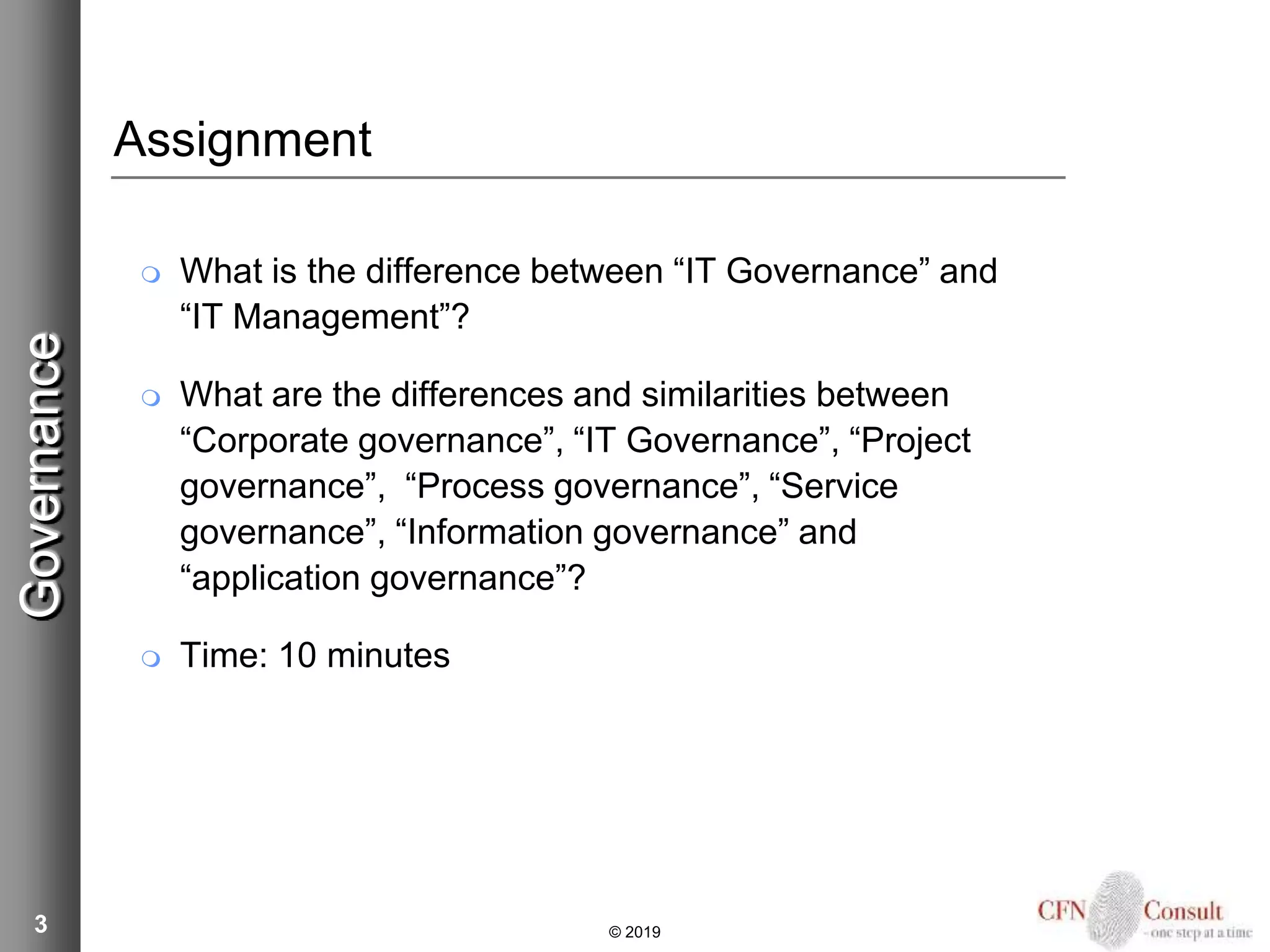 3
Assignment
 What is the difference between “IT Governance” and
“IT Management”?
 What are the differences and similarities between
“Corporate governance”, “IT Governance”, “Project
governance”, “Process governance”, “Service
governance”, “Information governance” and
“application governance”?
 Time: 10 minutes
Governance
© 2019
 