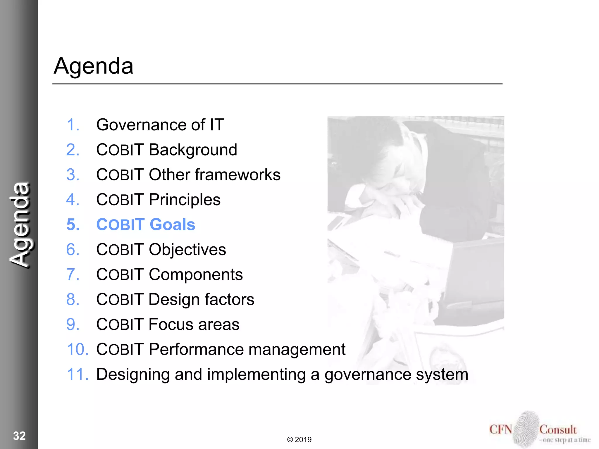32
Agenda
1. Governance of IT
2. COBIT Background
3. COBIT Other frameworks
4. COBIT Principles
5. COBIT Goals
6. COBIT Objectives
7. COBIT Components
8. COBIT Design factors
9. COBIT Focus areas
10. COBIT Performance management
11. Designing and implementing a governance system
Agenda
© 2019
 