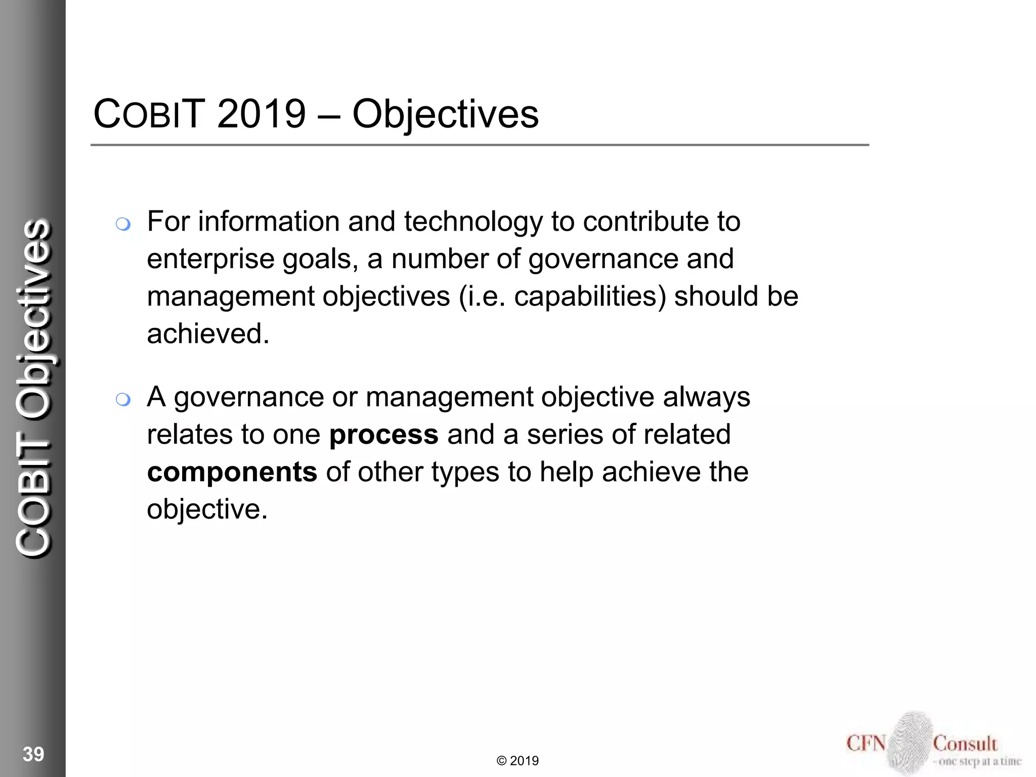 COBIT 2019 – Objectives
 For information and technology to contribute to
enterprise goals, a number of governance and
management objectives (i.e. capabilities) should be
achieved.
 A governance or management objective always
relates to one process and a series of related
components of other types to help achieve the
objective.
39
COBITObjectives
© 2019
 