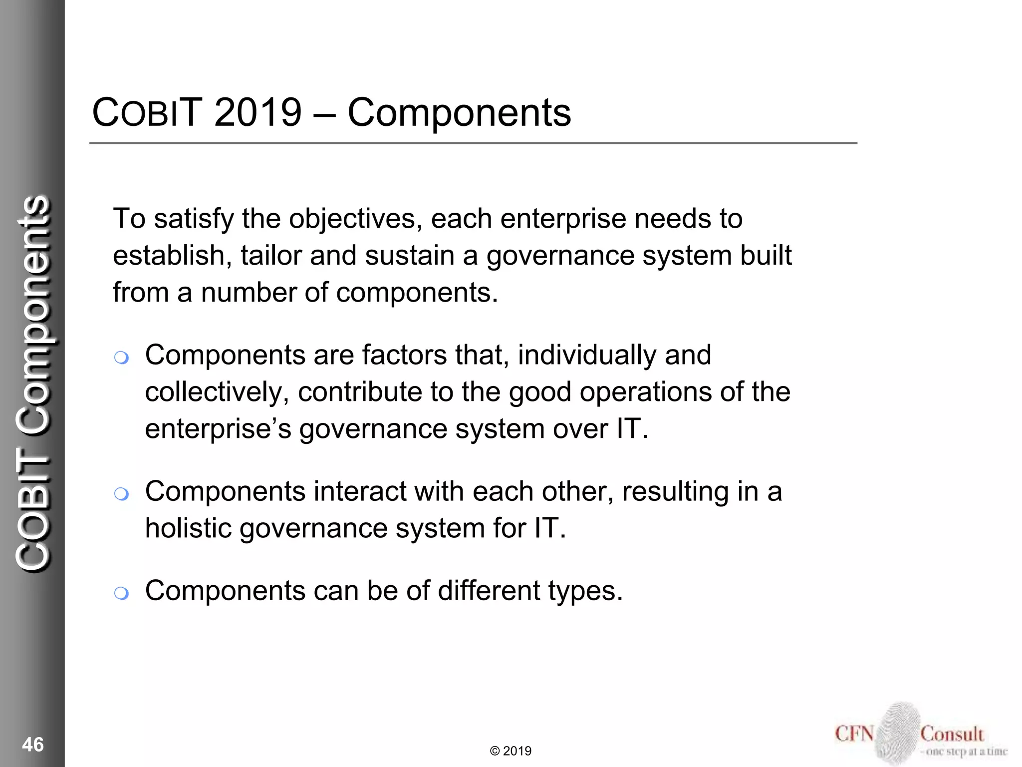 COBIT 2019 – Components
To satisfy the objectives, each enterprise needs to
establish, tailor and sustain a governance system built
from a number of components.
 Components are factors that, individually and
collectively, contribute to the good operations of the
enterprise’s governance system over IT.
 Components interact with each other, resulting in a
holistic governance system for IT.
 Components can be of different types.
46 © 2019
COBITComponents
 