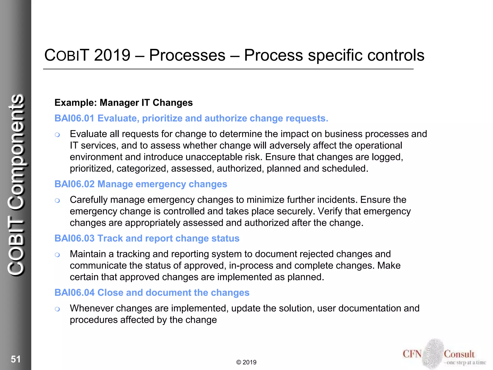COBIT 2019 – Processes – Process specific controls
Example: Manager IT Changes
BAI06.01 Evaluate, prioritize and authorize change requests.
 Evaluate all requests for change to determine the impact on business processes and
IT services, and to assess whether change will adversely affect the operational
environment and introduce unacceptable risk. Ensure that changes are logged,
prioritized, categorized, assessed, authorized, planned and scheduled.
BAI06.02 Manage emergency changes
 Carefully manage emergency changes to minimize further incidents. Ensure the
emergency change is controlled and takes place securely. Verify that emergency
changes are appropriately assessed and authorized after the change.
BAI06.03 Track and report change status
 Maintain a tracking and reporting system to document rejected changes and
communicate the status of approved, in-process and complete changes. Make
certain that approved changes are implemented as planned.
BAI06.04 Close and document the changes
 Whenever changes are implemented, update the solution, user documentation and
procedures affected by the change
51 © 2019
COBITComponents
 