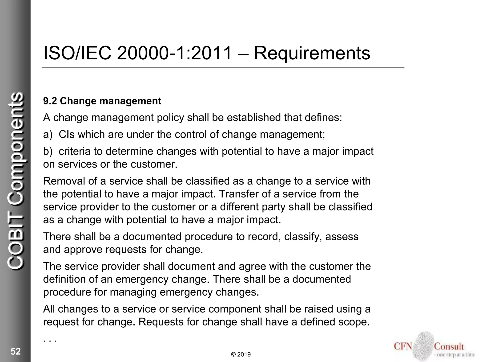 ISO/IEC 20000-1:2011 – Requirements
9.2 Change management
A change management policy shall be established that defines:
a) CIs which are under the control of change management;
b) criteria to determine changes with potential to have a major impact
on services or the customer.
Removal of a service shall be classified as a change to a service with
the potential to have a major impact. Transfer of a service from the
service provider to the customer or a different party shall be classified
as a change with potential to have a major impact.
There shall be a documented procedure to record, classify, assess
and approve requests for change.
The service provider shall document and agree with the customer the
definition of an emergency change. There shall be a documented
procedure for managing emergency changes.
All changes to a service or service component shall be raised using a
request for change. Requests for change shall have a defined scope.
. . .
52 © 2019
COBITComponents
 