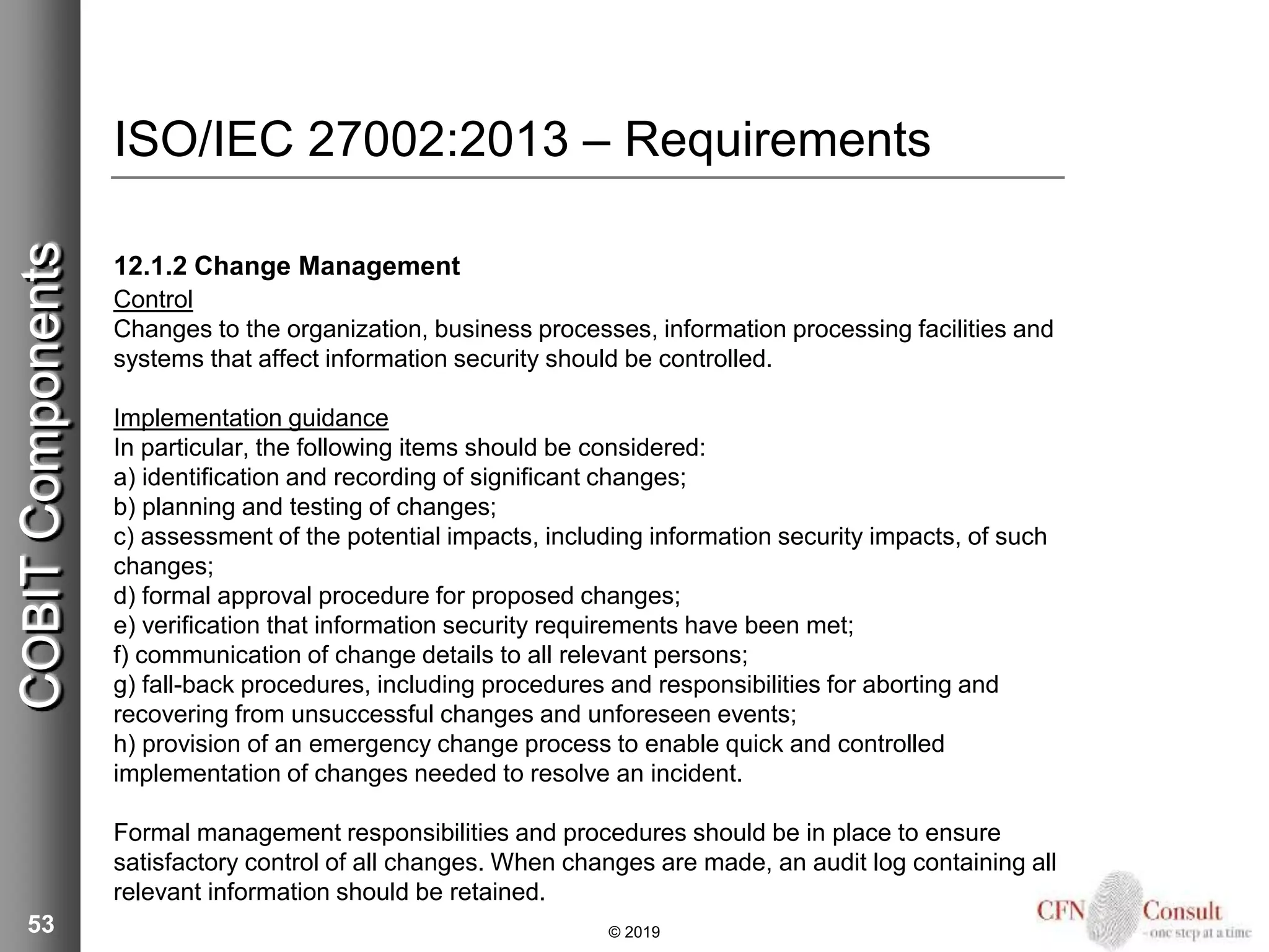 ISO/IEC 27002:2013 – Requirements
12.1.2 Change Management
Control
Changes to the organization, business processes, information processing facilities and
systems that affect information security should be controlled.
Implementation guidance
In particular, the following items should be considered:
a) identification and recording of significant changes;
b) planning and testing of changes;
c) assessment of the potential impacts, including information security impacts, of such
changes;
d) formal approval procedure for proposed changes;
e) verification that information security requirements have been met;
f) communication of change details to all relevant persons;
g) fall-back procedures, including procedures and responsibilities for aborting and
recovering from unsuccessful changes and unforeseen events;
h) provision of an emergency change process to enable quick and controlled
implementation of changes needed to resolve an incident.
Formal management responsibilities and procedures should be in place to ensure
satisfactory control of all changes. When changes are made, an audit log containing all
relevant information should be retained.
53 © 2019
COBITComponents
 