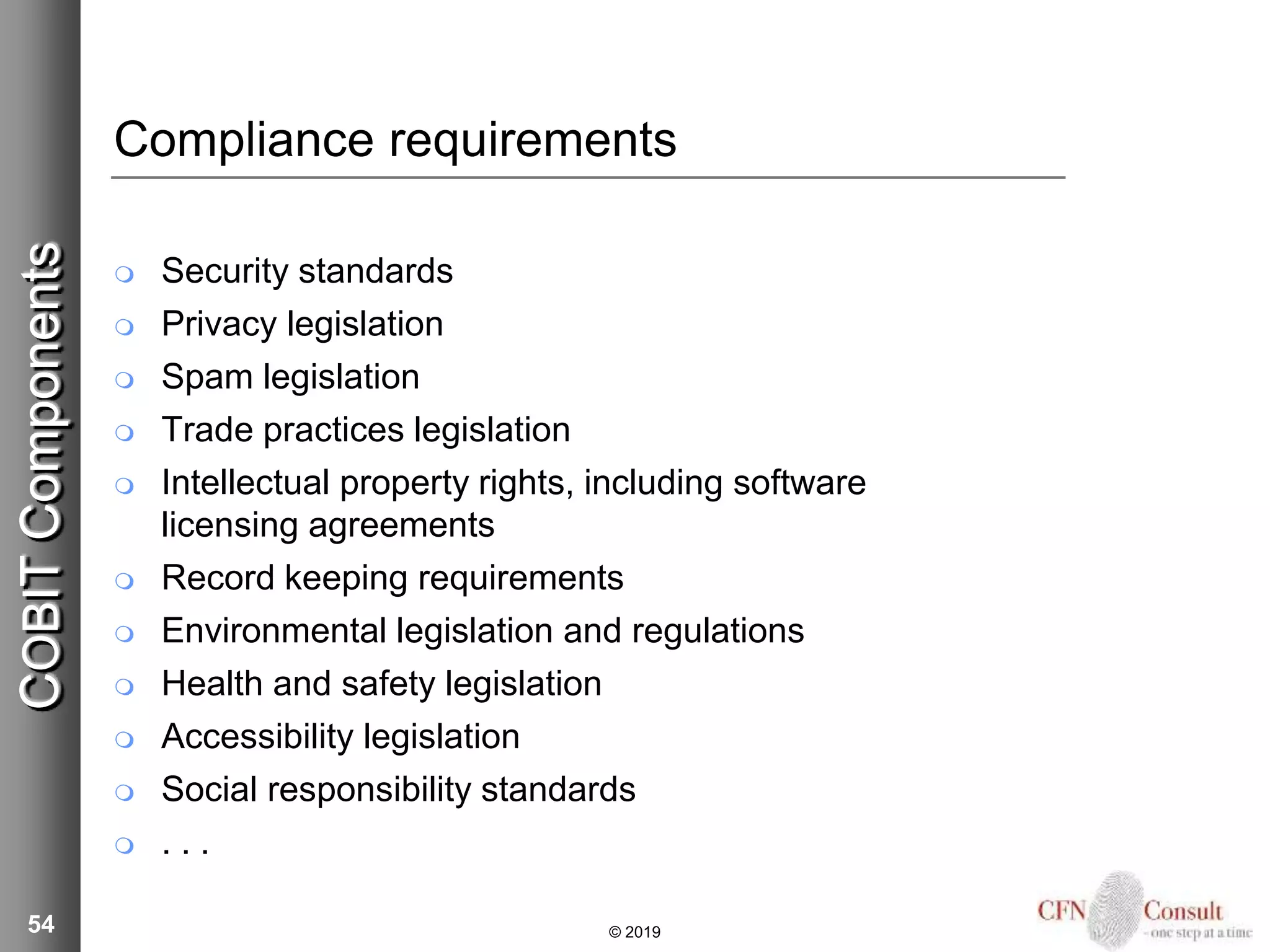 Compliance requirements
 Security standards
 Privacy legislation
 Spam legislation
 Trade practices legislation
 Intellectual property rights, including software
licensing agreements
 Record keeping requirements
 Environmental legislation and regulations
 Health and safety legislation
 Accessibility legislation
 Social responsibility standards
 . . .
54 © 2019
COBITComponents
 