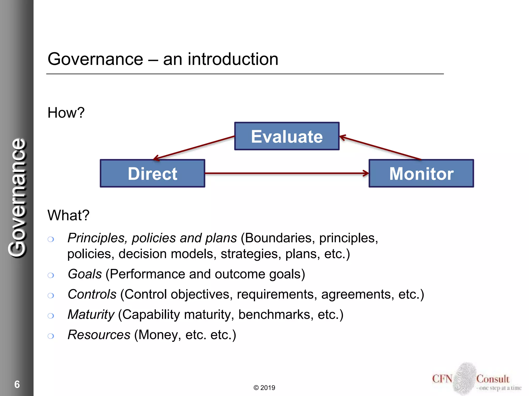 Governance – an introduction
How?
What?
❍ Principles, policies and plans (Boundaries, principles,
policies, decision models, strategies, plans, etc.)
❍ Goals (Performance and outcome goals)
❍ Controls (Control objectives, requirements, agreements, etc.)
❍ Maturity (Capability maturity, benchmarks, etc.)
❍ Resources (Money, etc. etc.)
6
Evaluate
Direct Monitor
Governance
© 2019
 