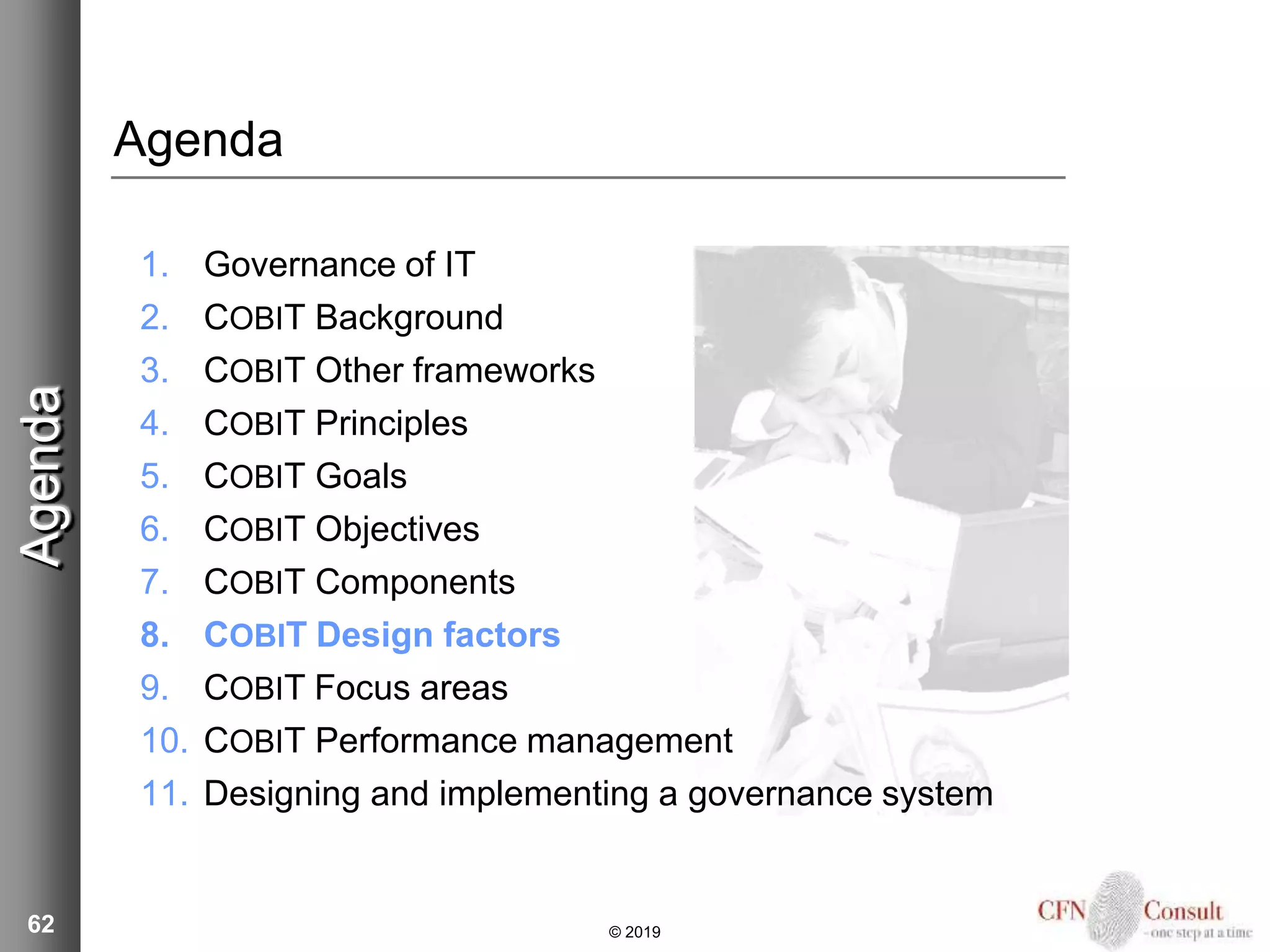 62
Agenda
1. Governance of IT
2. COBIT Background
3. COBIT Other frameworks
4. COBIT Principles
5. COBIT Goals
6. COBIT Objectives
7. COBIT Components
8. COBIT Design factors
9. COBIT Focus areas
10. COBIT Performance management
11. Designing and implementing a governance system
Agenda
© 2019
 