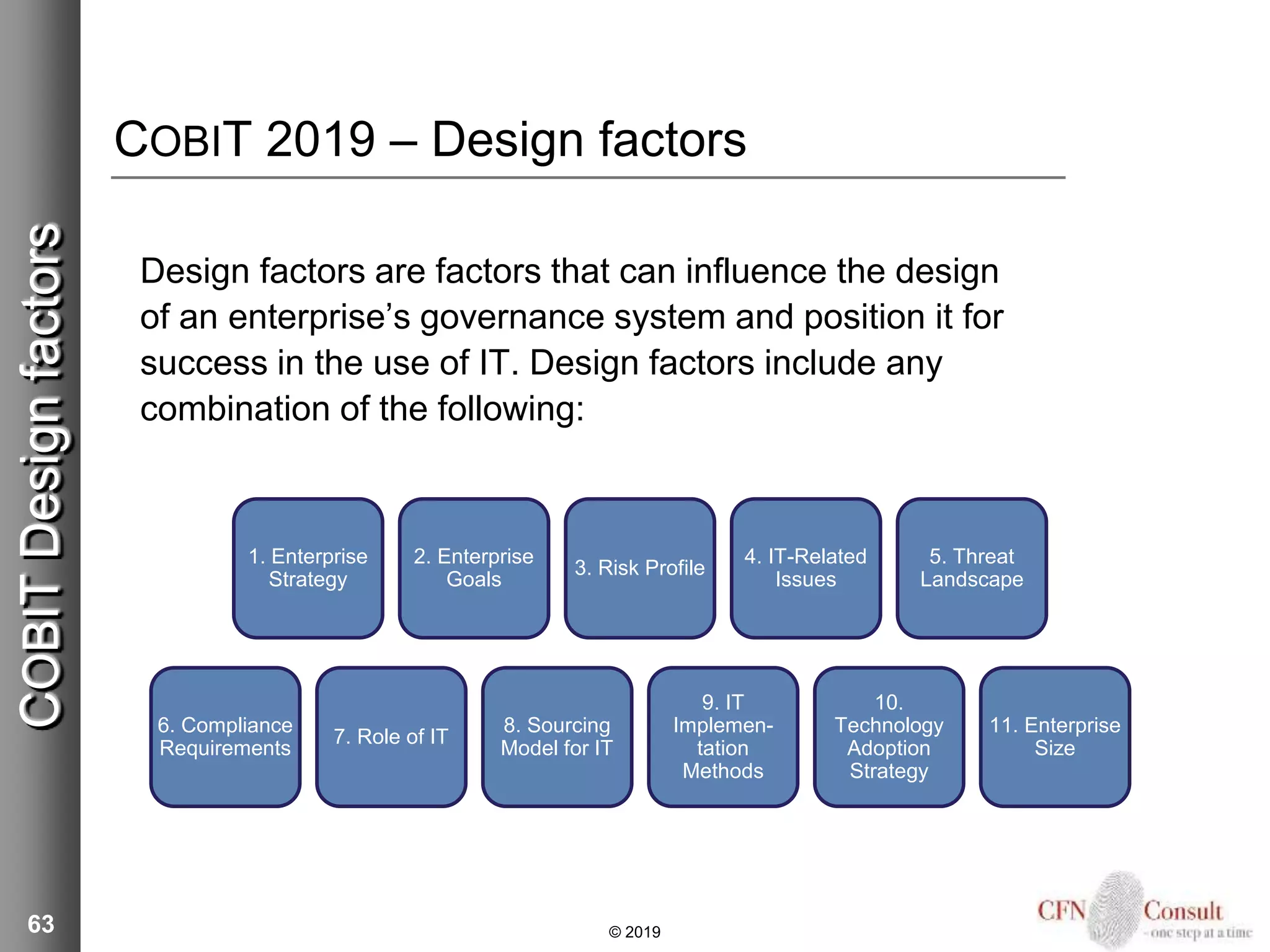 COBIT 2019 – Design factors
Design factors are factors that can influence the design
of an enterprise’s governance system and position it for
success in the use of IT. Design factors include any
combination of the following:
63 © 2019
COBITDesignfactors
6. Compliance
Requirements
7. Role of IT
8. Sourcing
Model for IT
9. IT
Implemen-
tation
Methods
10.
Technology
Adoption
Strategy
11. Enterprise
Size
1. Enterprise
Strategy
2. Enterprise
Goals
3. Risk Profile
4. IT-Related
Issues
5. Threat
Landscape
 