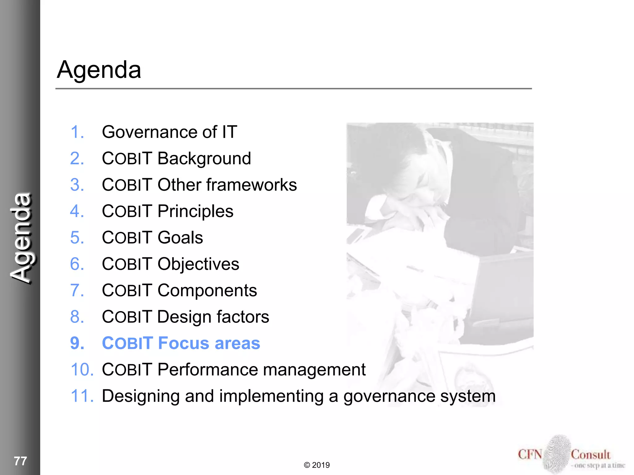 77
Agenda
1. Governance of IT
2. COBIT Background
3. COBIT Other frameworks
4. COBIT Principles
5. COBIT Goals
6. COBIT Objectives
7. COBIT Components
8. COBIT Design factors
9. COBIT Focus areas
10. COBIT Performance management
11. Designing and implementing a governance system
Agenda
© 2019
 