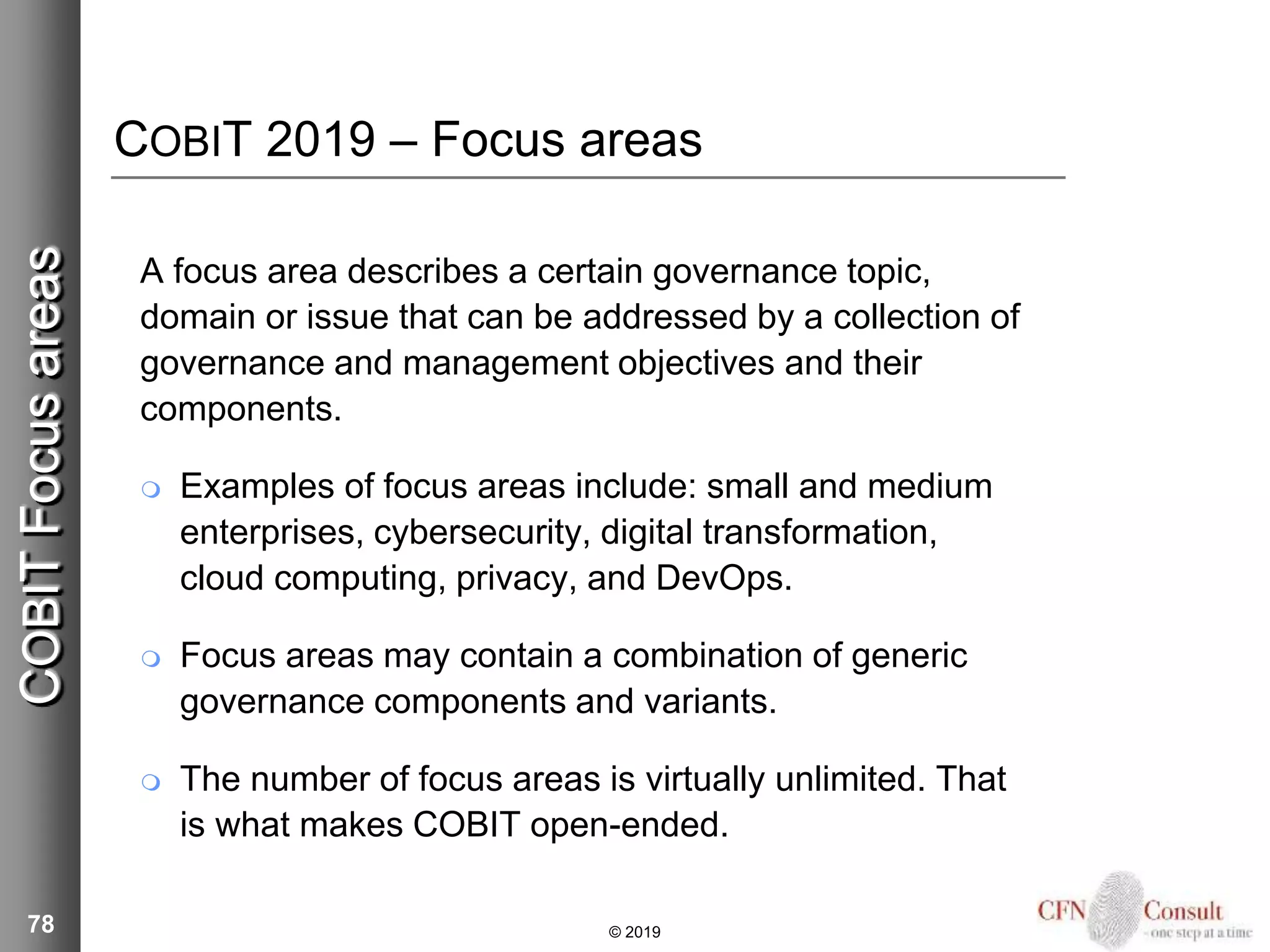 COBIT 2019 – Focus areas
A focus area describes a certain governance topic,
domain or issue that can be addressed by a collection of
governance and management objectives and their
components.
 Examples of focus areas include: small and medium
enterprises, cybersecurity, digital transformation,
cloud computing, privacy, and DevOps.
 Focus areas may contain a combination of generic
governance components and variants.
 The number of focus areas is virtually unlimited. That
is what makes COBIT open-ended.
78 © 2019
COBITFocusareas
 