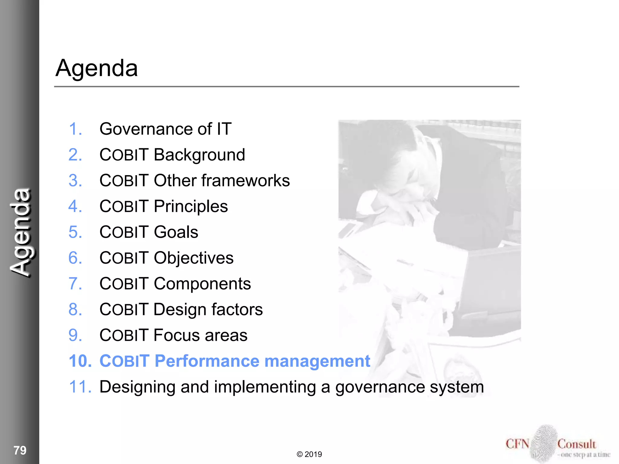 79
Agenda
1. Governance of IT
2. COBIT Background
3. COBIT Other frameworks
4. COBIT Principles
5. COBIT Goals
6. COBIT Objectives
7. COBIT Components
8. COBIT Design factors
9. COBIT Focus areas
10. COBIT Performance management
11. Designing and implementing a governance system
Agenda
© 2019
 