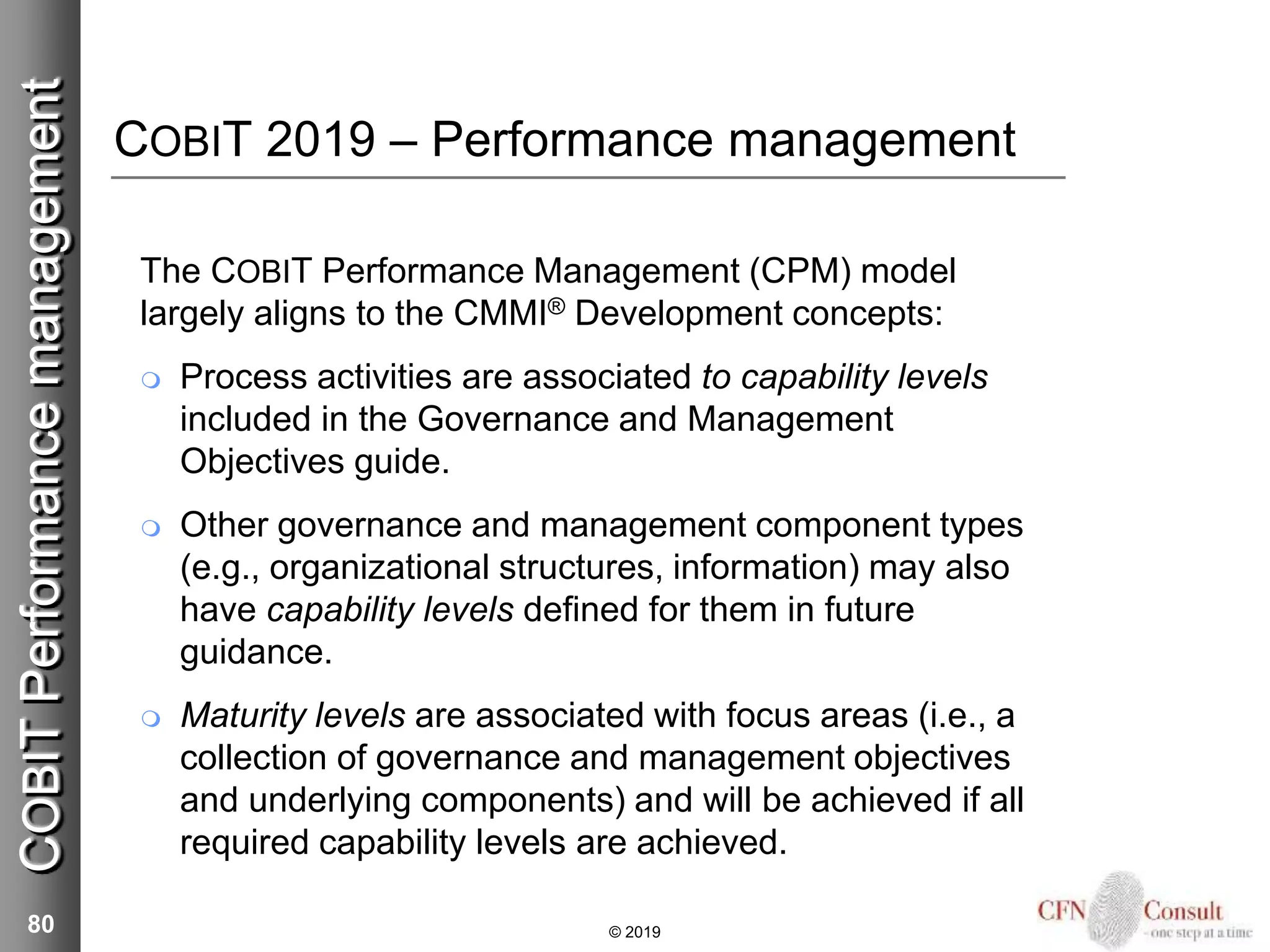 COBIT 2019 – Performance management
The COBIT Performance Management (CPM) model
largely aligns to the CMMI® Development concepts:
 Process activities are associated to capability levels
included in the Governance and Management
Objectives guide.
 Other governance and management component types
(e.g., organizational structures, information) may also
have capability levels defined for them in future
guidance.
 Maturity levels are associated with focus areas (i.e., a
collection of governance and management objectives
and underlying components) and will be achieved if all
required capability levels are achieved.
80 © 2019
COBITPerformancemanagement
 