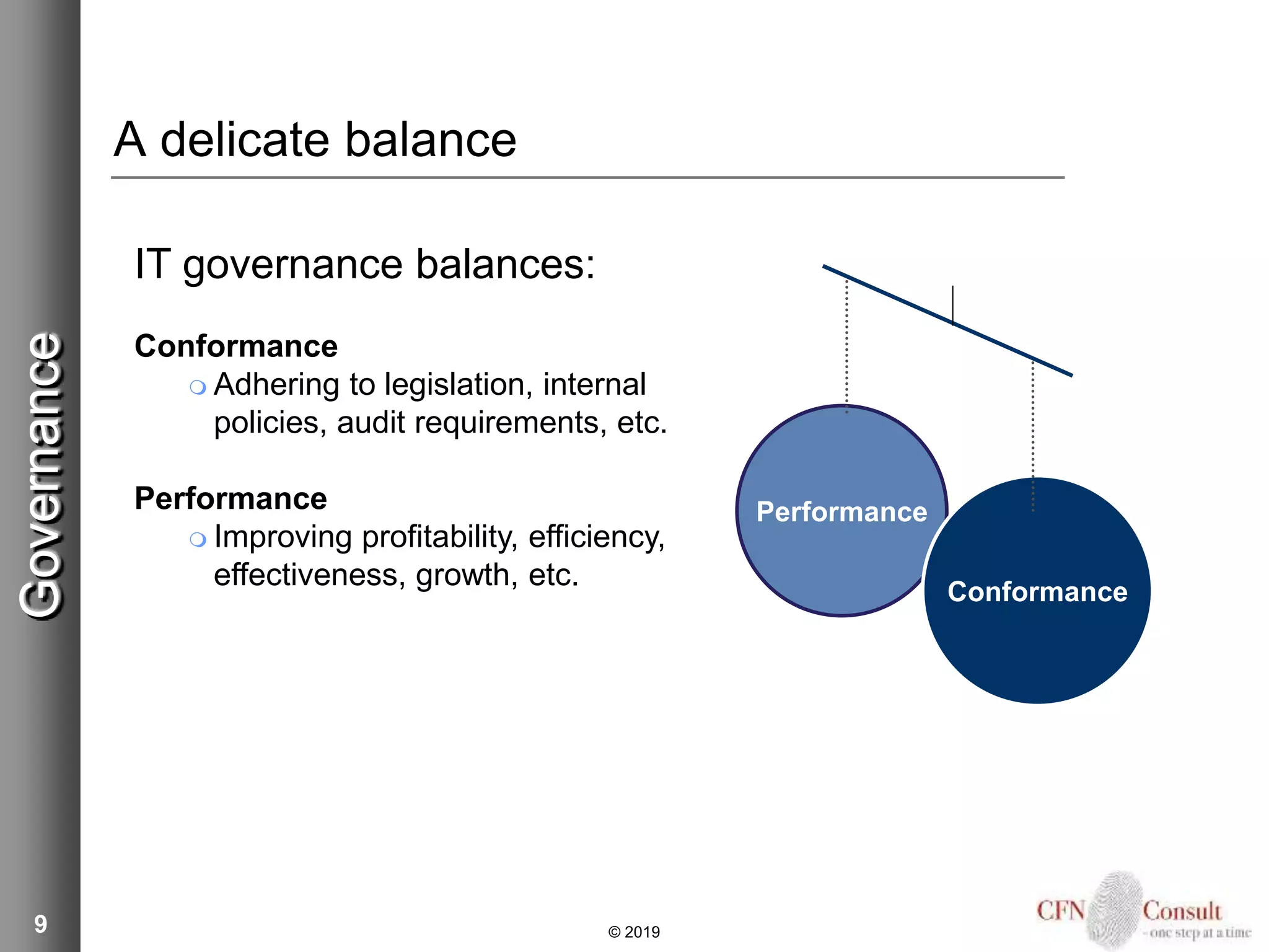 9
IT governance balances:
Conformance
 Adhering to legislation, internal
policies, audit requirements, etc.
Performance
 Improving profitability, efficiency,
effectiveness, growth, etc.
Performance
Conformance
A delicate balance
Governance
© 2019
 