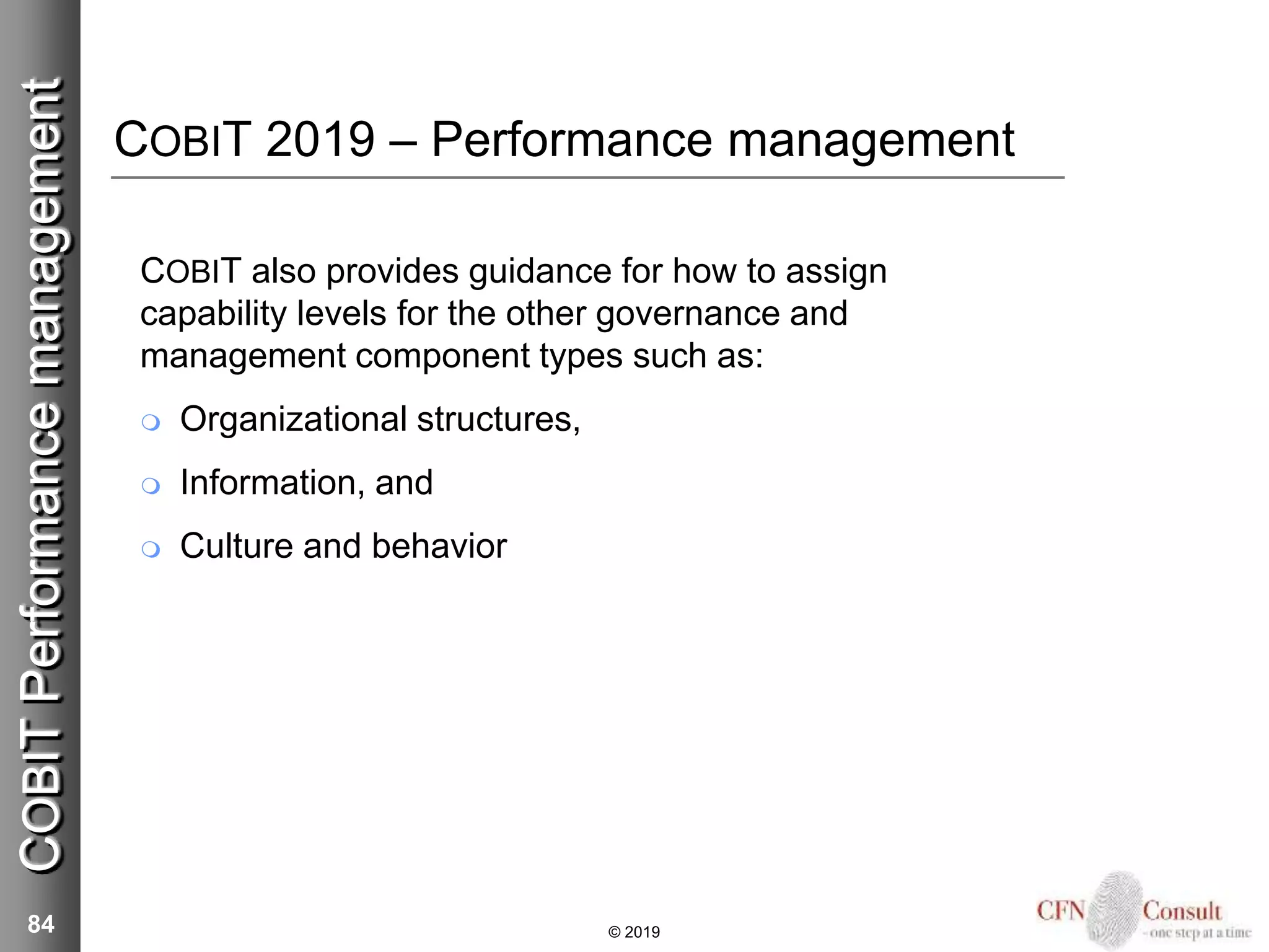 COBIT 2019 – Performance management
COBIT also provides guidance for how to assign
capability levels for the other governance and
management component types such as:
 Organizational structures,
 Information, and
 Culture and behavior
84 © 2019
COBITPerformancemanagement
 