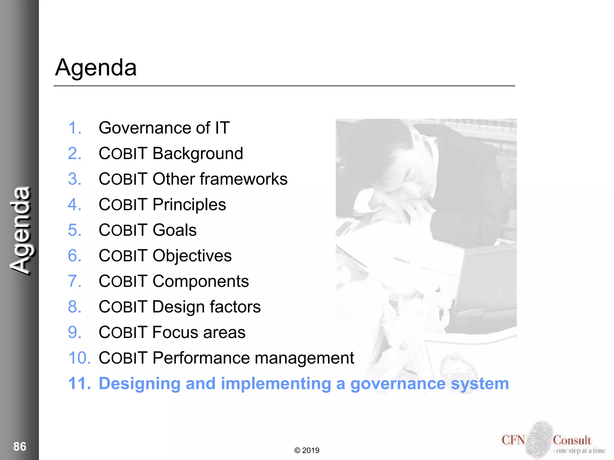 86
Agenda
1. Governance of IT
2. COBIT Background
3. COBIT Other frameworks
4. COBIT Principles
5. COBIT Goals
6. COBIT Objectives
7. COBIT Components
8. COBIT Design factors
9. COBIT Focus areas
10. COBIT Performance management
11. Designing and implementing a governance system
Agenda
© 2019
 
