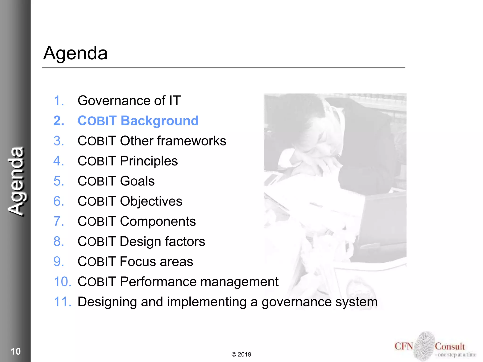 10
Agenda
1. Governance of IT
2. COBIT Background
3. COBIT Other frameworks
4. COBIT Principles
5. COBIT Goals
6. COBIT Objectives
7. COBIT Components
8. COBIT Design factors
9. COBIT Focus areas
10. COBIT Performance management
11. Designing and implementing a governance system
Agenda
© 2019
 