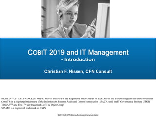 COBIT 2019 and IT Management
- Introduction
Christian F. Nissen, CFN Consult
RESILIATM, ITIL®, PRINCE2® MSP®, MoP® and MoV® are Registered Trade Marks of AXELOS in the United Kingdom and other countries
COBIT® is a registered trademark of the Information Systems Audit and Control Association (ISACA) and the IT Governance Institute (ITGI)
TOGAFTM and IT4ITTM are trademarks of The Open Group
SIAM® is a registered trademark of EXIN
© 2019 of CFN Consult unless otherwise stated
 