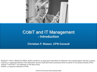 COBIT and IT Management
- Introduction
Christian F. Nissen, CFN Consult
RESILIATM, ITIL®, PRINCE2® MSP®, MoP® and MoV® are Registered Trade Marks of AXELOS in the United Kingdom and other countries
COBIT® is a registered trademark of the Information Systems Audit and Control Association (ISACA) and the IT Governance Institute (ITGI)
TOGAFTM and IT4ITTM are trademarks of The Open Group
SIAM® is a registered trademark of EXIN
© 2018 of CFN Consult unless otherwise stated
 