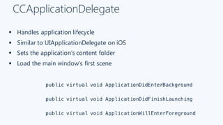CCApplicationDelegate
§ Handles application lifecycle
§ Similar to UIApplicationDelegate on iOS
§ Sets the application’s content folder
§ Load the main window’s first scene
public virtual void ApplicationDidEnterBackground
public virtual void ApplicationDidFinishLaunching
public virtual void ApplicationWillEnterForeground
 