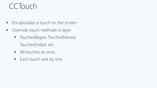 CCTouch
§ Encapsulates a touch on the screen
§ Override touch methods in layer
§ TouchesBegan, TouchesMoved,
TouchesEnded, etc.
§ All touches at once
§ Each touch one by one
 