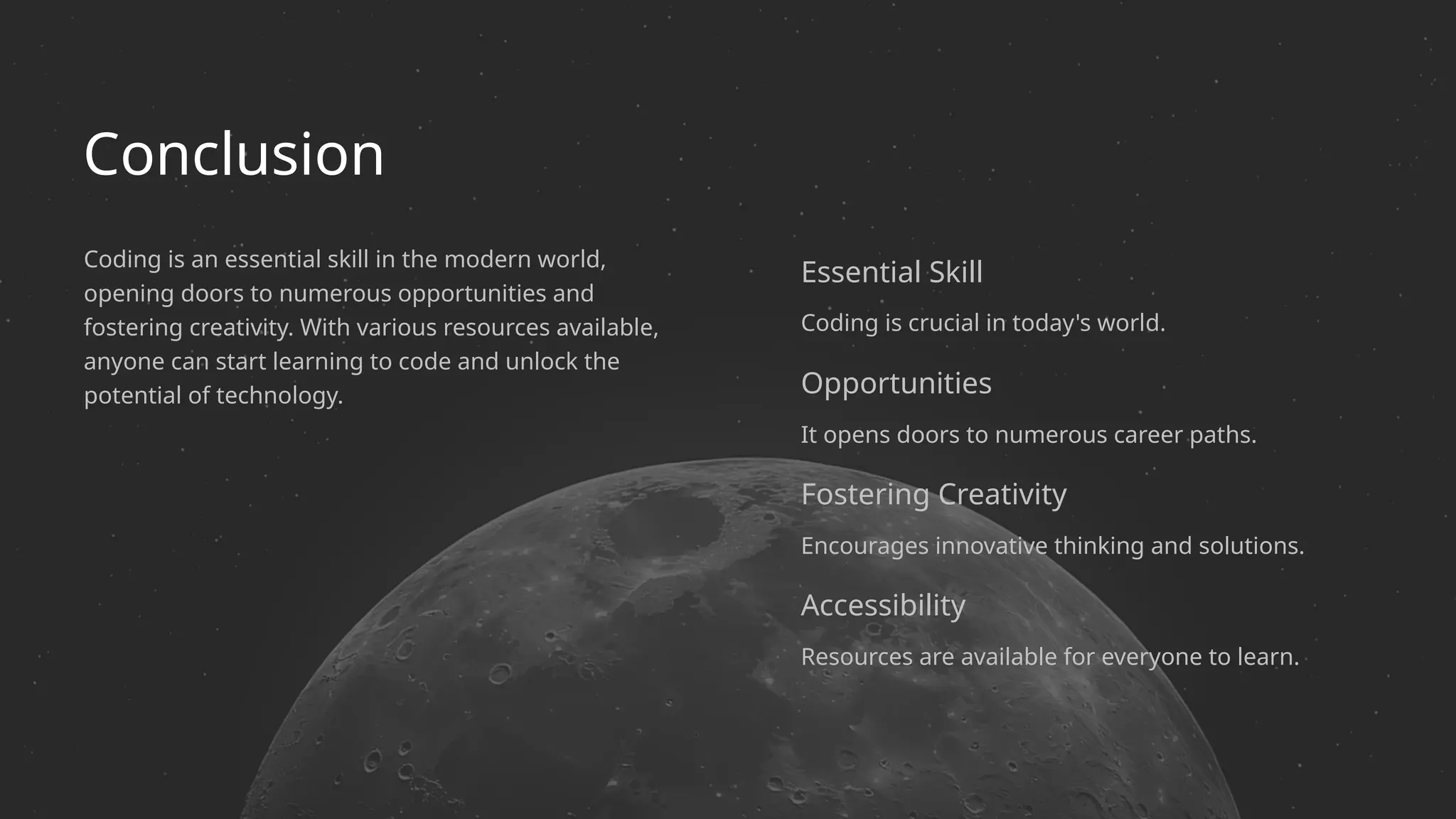 Conclusion
Encourages innovative thinking and solutions.
Resources are available for everyone to learn.
Essential Skill
Fostering Creativity
Opportunities
Coding is crucial in today's world.
Coding is an essential skill in the modern world,
opening doors to numerous opportunities and
fostering creativity. With various resources available,
anyone can start learning to code and unlock the
potential of technology.
It opens doors to numerous career paths.
Accessibility
 
