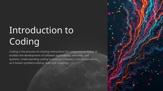 Coding is the process of creating instructions for computers to follow. It
enables the development of software applications, websites, and
systems. Understanding coding is essential in today's tech-driven world,
as it fosters problem-solving skills and creativity.
Introduction to
Coding
 