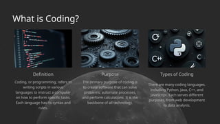Definition Purpose
Coding, or programming, refers to
writing scripts in various
languages to instruct a computer
on how to perform specific tasks.
Each language has its syntax and
rules.
The primary purpose of coding is
to create software that can solve
problems, automate processes,
and perform calculations. It is the
backbone of all technology.
There are many coding languages,
including Python, Java, C++, and
JavaScript. Each serves different
purposes, from web development
to data analysis.
Types of Coding
What is Coding?
 