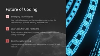 Ongoing learning and adaptation are essential for coders to stay
relevant.
2
Emerging Technologies
Low-Code/No-Code Platforms
Future of Coding
New coding languages and frameworks emerge to meet the
demands of AI, machine learning, and blockchain.
These platforms allow users to create applications with minimal
coding knowledge.
3 Continuous Learning
1
 
