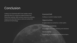 Conclusion
Encourages innovative thinking and solutions.
Resources are available for everyone to learn.
Essential Skill
Fostering Creativity
Opportunities
Coding is crucial in today's world.
Coding is an essential skill in the modern world,
opening doors to numerous opportunities and
fostering creativity. With various resources available,
anyone can start learning to code and unlock the
potential of technology.
It opens doors to numerous career paths.
Accessibility
 
