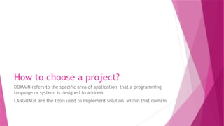How to choose a project?
DOMAIN refers to the specific area of application that a programming
language or system is designed to address
LANGUAGE are the tools used to implement solution within that domain
 
