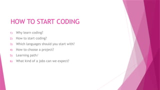 HOW TO START CODING
1) Why learn coding?
2) How to start coding?
3) Which languages should you start with?
4) How to choose a project?
5) Learning path/
6) What kind of a jobs can we expect?
 