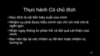 [4]
• Mục đích là cải tiến hiệu suất của mình
• Nhiệm vụ phải được hiểu chính xác chỉ với một mô tả
ngắn gọn
• Nhận ngay thông tin phản hồi và kết quả cải thiện của
mình
• Bạn nên lặp lại các nhiệm vụ đã làm hoặc nhiệm vụ
tương tự
Thực hành Có chủ đích
 