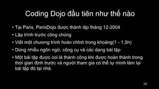 [6]
• Tại Paris, ParisDojo được thành lập tháng 12-2004
• Lập trình trước công chúng
• Viết một chương trình hoàn chỉnh trong khoảng(1 - 1,5h)
• Dùng nhiều ngôn ngữ, công cụ và các dạng bài tập
• Một bài tập được coi là thành công khi được hoàn thành trong
thời gian định trước và người tham gia có thể tự mình làm lại
bài tập đó tại nhà.
Coding Dojo đầu tiên như thế nào
 