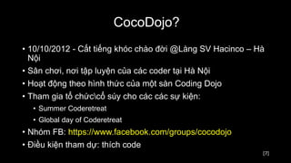 [7]
CocoDojo?
• 10/10/2012 - Cất tiếng khóc chào đời @Làng SV Hacinco – Hà
Nội
• Sân chơi, nơi tập luyện của các coder tại Hà Nội
• Hoạt động theo hình thức của một sàn Coding Dojo
• Tham gia tổ chứccổ súy cho các các sự kiện:
• Summer Coderetreat
• Global day of Coderetreat
• Nhóm FB: https://www.facebook.com/groups/cocodojo
• Điều kiện tham dự: thích code
 