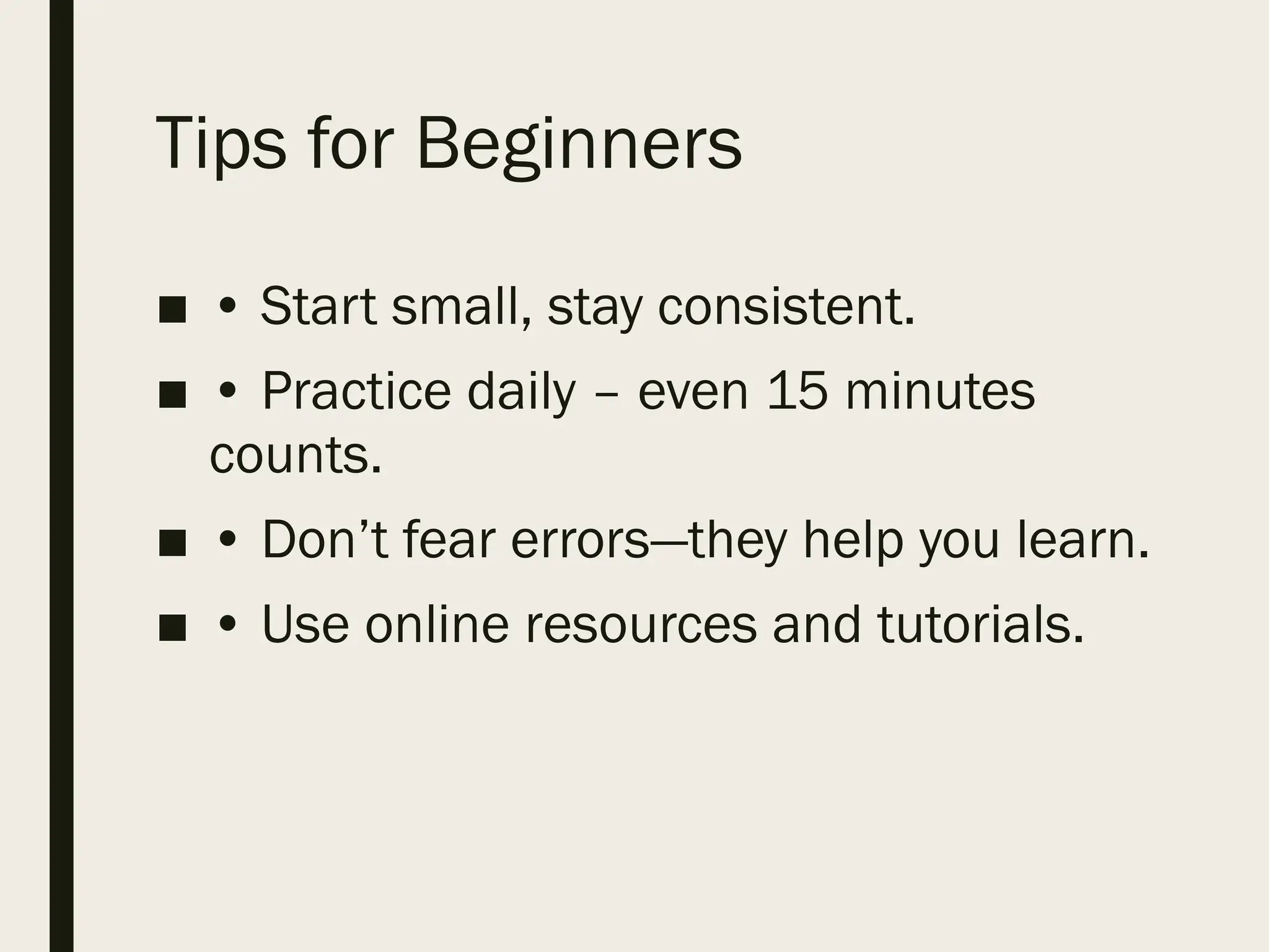 Tips for Beginners
■ • Start small, stay consistent.
■ • Practice daily – even 15 minutes
counts.
■ • Don’t fear errors—they help you learn.
■ • Use online resources and tutorials.
 