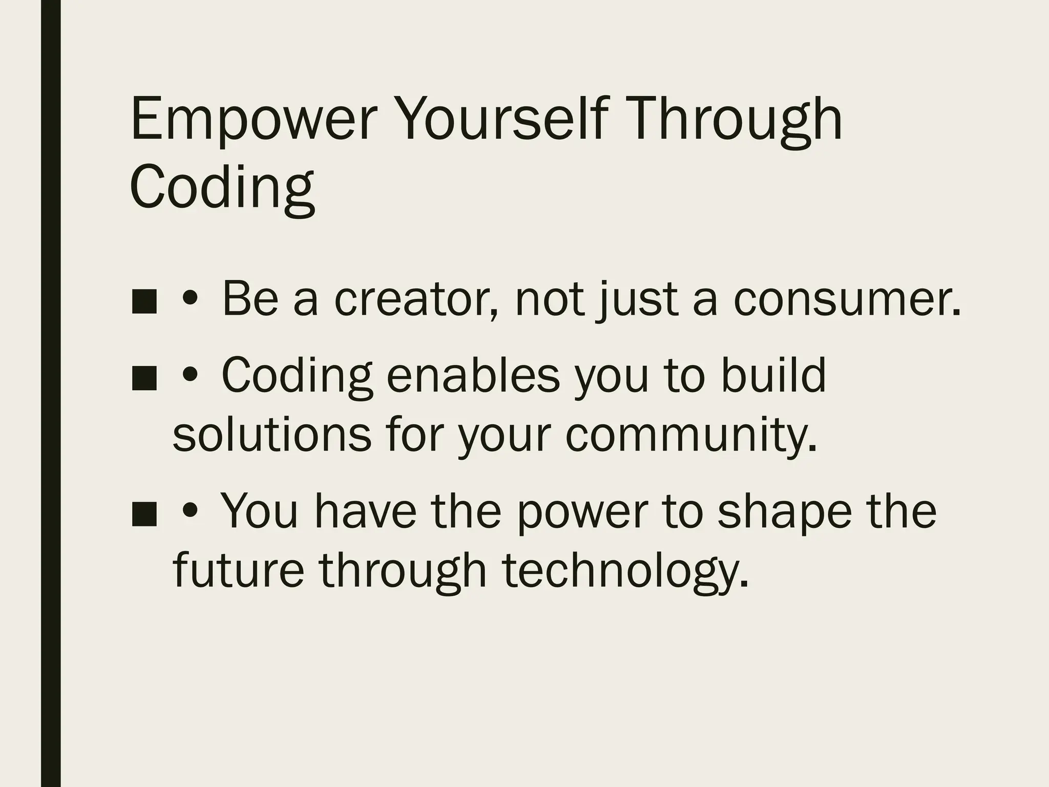 Empower Yourself Through
Coding
■ • Be a creator, not just a consumer.
■ • Coding enables you to build
solutions for your community.
■ • You have the power to shape the
future through technology.
 