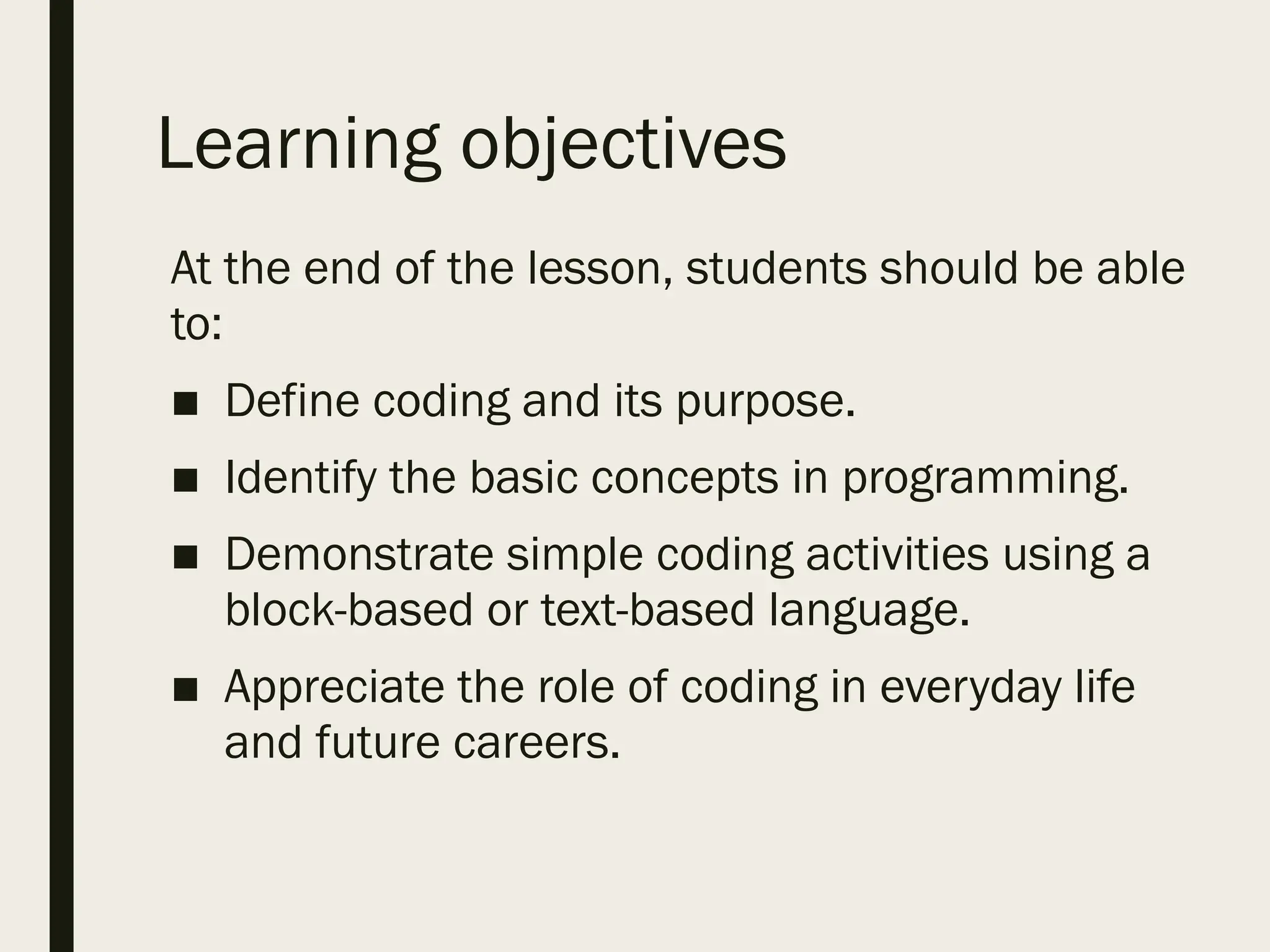 Learning objectives
At the end of the lesson, students should be able
to:
■ Define coding and its purpose.
■ Identify the basic concepts in programming.
■ Demonstrate simple coding activities using a
block-based or text-based language.
■ Appreciate the role of coding in everyday life
and future careers.
 