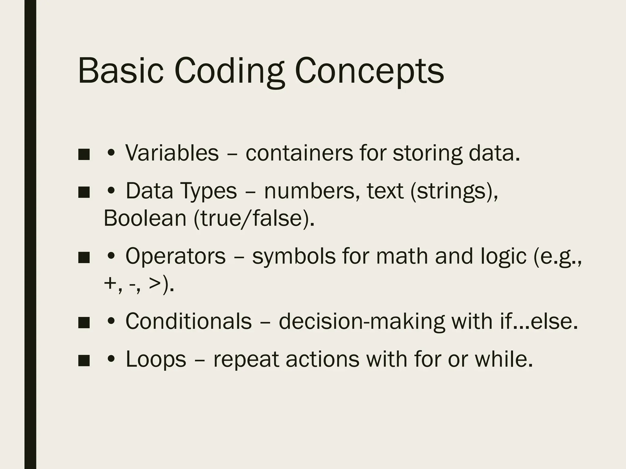 Basic Coding Concepts
■ • Variables – containers for storing data.
■ • Data Types – numbers, text (strings),
Boolean (true/false).
■ • Operators – symbols for math and logic (e.g.,
+, -, >).
■ • Conditionals – decision-making with if...else.
■ • Loops – repeat actions with for or while.
 