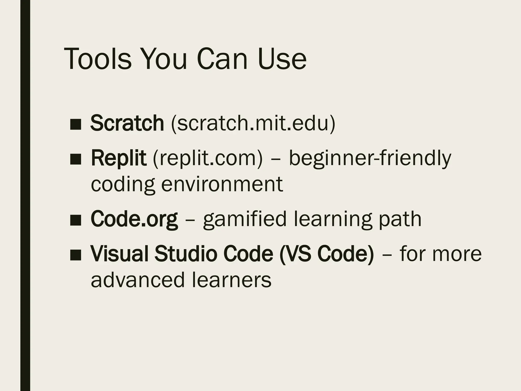 Tools You Can Use
■ Scratch (scratch.mit.edu)
■ Replit (replit.com) – beginner-friendly
coding environment
■ Code.org – gamified learning path
■ Visual Studio Code (VS Code) – for more
advanced learners
 