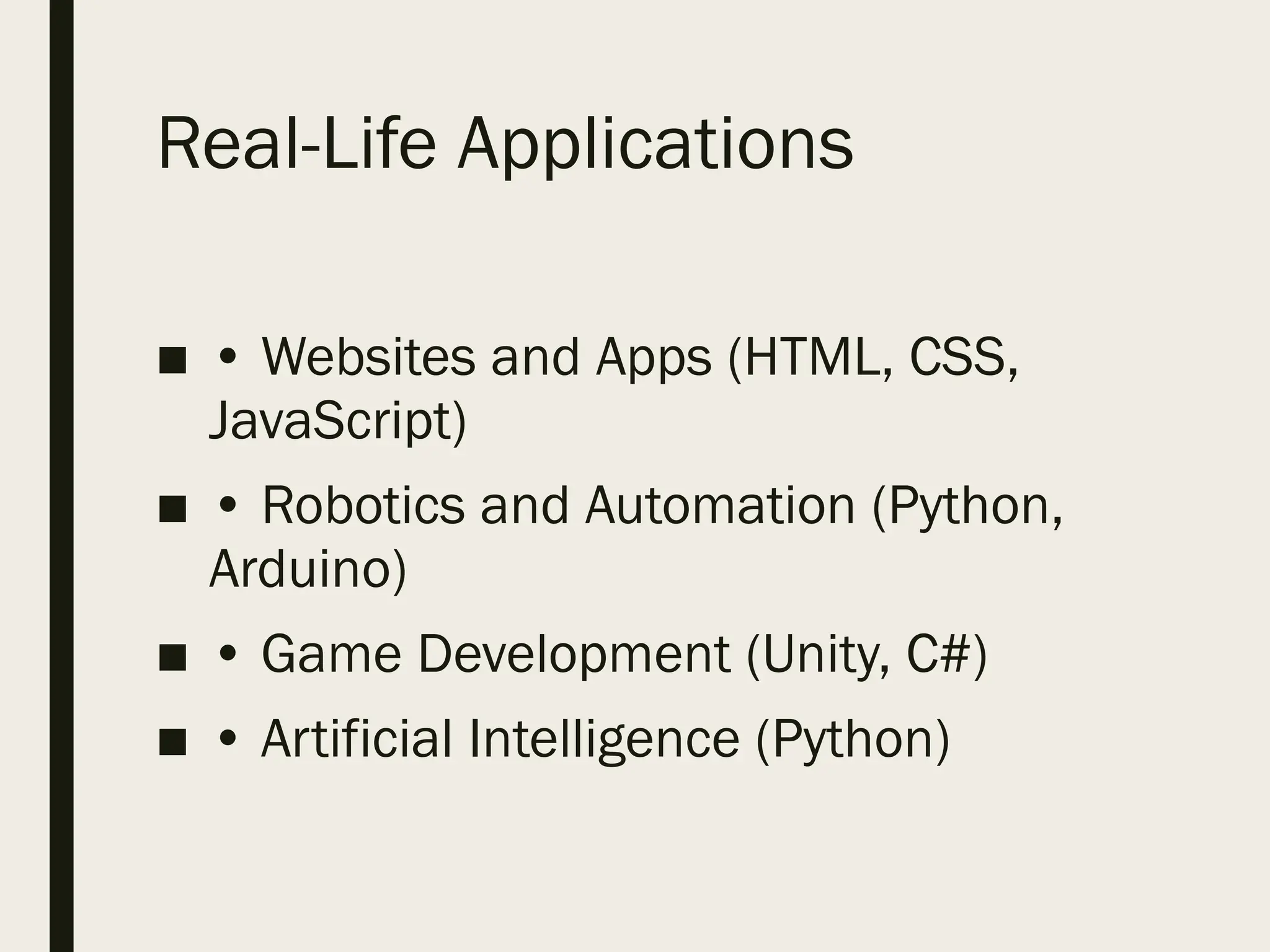 Real-Life Applications
■ • Websites and Apps (HTML, CSS,
JavaScript)
■ • Robotics and Automation (Python,
Arduino)
■ • Game Development (Unity, C#)
■ • Artificial Intelligence (Python)
 