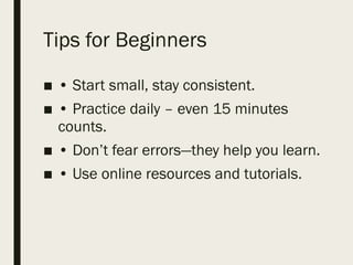 Tips for Beginners
■ • Start small, stay consistent.
■ • Practice daily – even 15 minutes
counts.
■ • Don’t fear errors—they help you learn.
■ • Use online resources and tutorials.
 