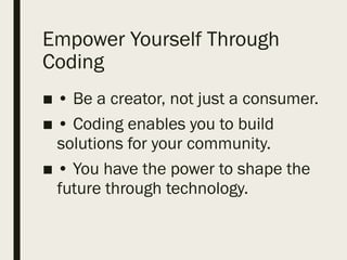 Empower Yourself Through
Coding
■ • Be a creator, not just a consumer.
■ • Coding enables you to build
solutions for your community.
■ • You have the power to shape the
future through technology.
 