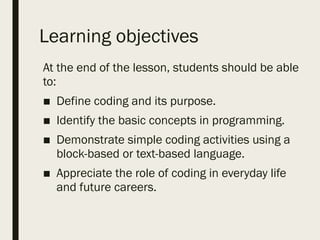 Learning objectives
At the end of the lesson, students should be able
to:
■ Define coding and its purpose.
■ Identify the basic concepts in programming.
■ Demonstrate simple coding activities using a
block-based or text-based language.
■ Appreciate the role of coding in everyday life
and future careers.
 
