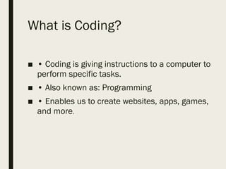 What is Coding?
■ • Coding is giving instructions to a computer to
perform specific tasks.
■ • Also known as: Programming
■ • Enables us to create websites, apps, games,
and more.
 