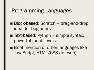 Programming Languages
■ Block-based: Scratch – drag-and-drop,
ideal for beginners
■ Text-based: Python – simple syntax,
powerful for all levels
■ Brief mention of other languages like
JavaScript, HTML/CSS (for web)
 