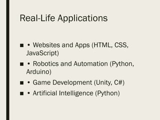 Real-Life Applications
■ • Websites and Apps (HTML, CSS,
JavaScript)
■ • Robotics and Automation (Python,
Arduino)
■ • Game Development (Unity, C#)
■ • Artificial Intelligence (Python)
 