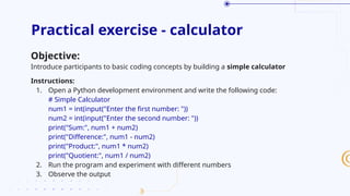 Practical exercise - calculator
Objective:
Introduce participants to basic coding concepts by building a simple calculator
Instructions:
1. Open a Python development environment and write the following code:
# Simple Calculator
num1 = int(input("Enter the first number: "))
num2 = int(input("Enter the second number: "))
print("Sum:", num1 + num2)
print("Difference:", num1 - num2)
print("Product:", num1 * num2)
print("Quotient:", num1 / num2)
2. Run the program and experiment with different numbers
3. Observe the output
 