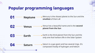 Popular programming languages
Mercury is the closest planet to the Sun and the
smallest of them all
Neptune
01
Venus has a beautiful name and is the second
planet from the Sun
Venus
02
Earth is the third planet from the Sun and the
only one that harbors life in the Solar System
Earth
03
Saturn is a gas giant and has several rings. It’s
composed mostly of hydrogen and helium
Saturn
04
 