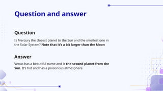Question and answer
Is Mercury the closest planet to the Sun and the smallest one in
the Solar System? Note that it’s a bit larger than the Moon
Venus has a beautiful name and is the second planet from the
Sun. It’s hot and has a poisonous atmosphere
Question
Answer
 
