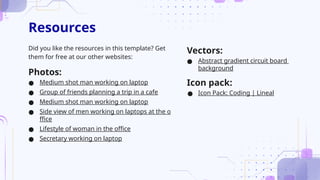Resources
Did you like the resources in this template? Get
them for free at our other websites:
Photos:
● Medium shot man working on laptop
● Group of friends planning a trip in a cafe
● Medium shot man working on laptop
● Side view of men working on laptops at the o
ffice
● Lifestyle of woman in the office
● Secretary working on laptop
Vectors:
● Abstract gradient circuit board
background
Icon pack:
● Icon Pack: Coding | Lineal
 