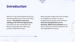 Introduction
Mercury takes a little more than 58 days
to complete its rotation, so try to
imagine how long days must be there!
Since the temperatures are so
extreme, albeit not as extreme as on
Venus, Mercury has been deemed to be
non-habitable for humans
Mercury is the closest planet to the Sun
and the smallest one in the entire Solar
System. This planet’s name has
nothing to do with the liquid metal,
since Mercury was named after the
Roman messenger god. Mercury’s
surface is filled with craters
 
